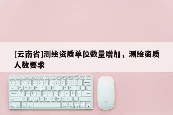 [云南省]測繪資質單位數量增加，測繪資質人數要求