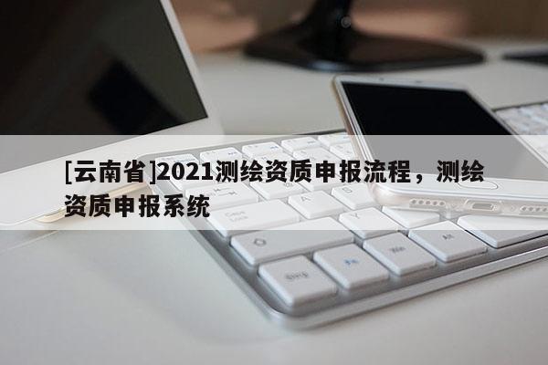 [云南省]2021測繪資質申報流程，測繪資質申報系統(tǒng)