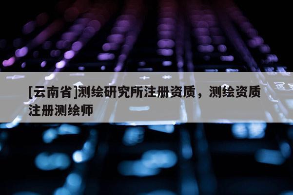 [云南省]測繪研究所注冊資質(zhì)，測繪資質(zhì) 注冊測繪師