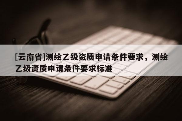 [云南省]測繪乙級資質(zhì)申請條件要求，測繪乙級資質(zhì)申請條件要求標準