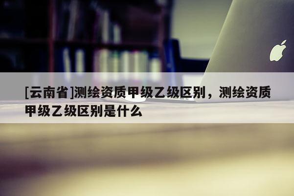 [云南省]測(cè)繪資質(zhì)甲級(jí)乙級(jí)區(qū)別，測(cè)繪資質(zhì)甲級(jí)乙級(jí)區(qū)別是什么