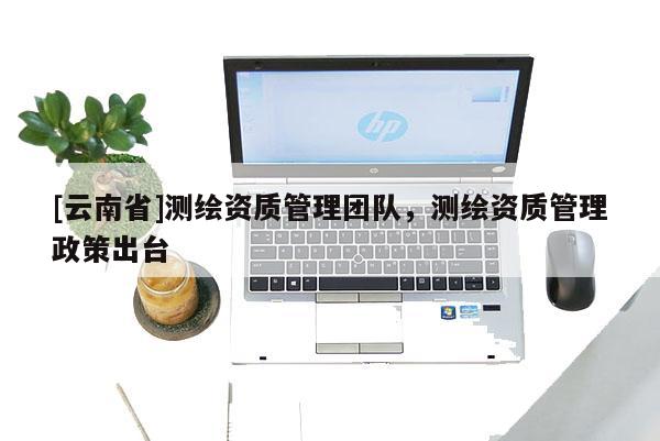 [云南省]測繪資質管理團隊，測繪資質管理政策出臺