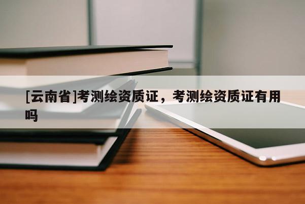 [云南省]考測繪資質證，考測繪資質證有用嗎