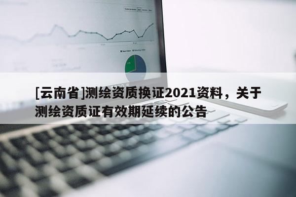 [云南省]測繪資質換證2021資料，關于測繪資質證有效期延續的公告