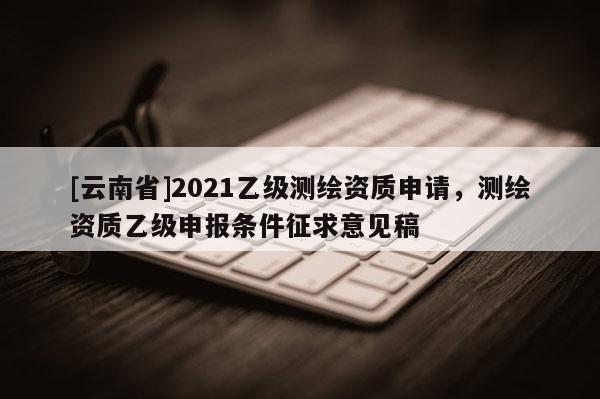 [云南省]2021乙級測繪資質申請，測繪資質乙級申報條件征求意見稿