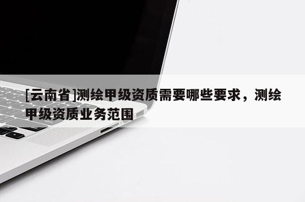 [云南省]測繪甲級資質需要哪些要求，測繪甲級資質業務范圍