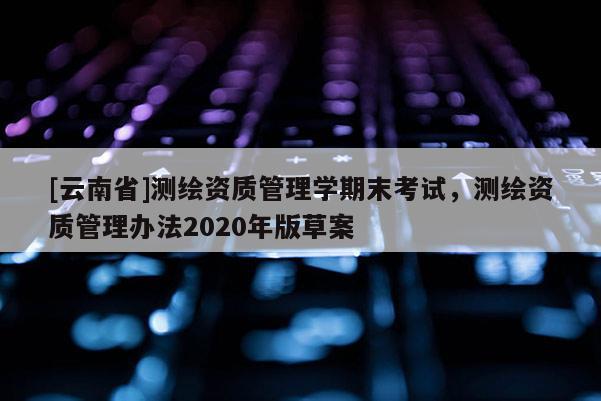 [云南省]測繪資質管理學期末考試，測繪資質管理辦法2020年版草案