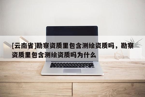 [云南省]勘察資質里包含測繪資質嗎，勘察資質里包含測繪資質嗎為什么