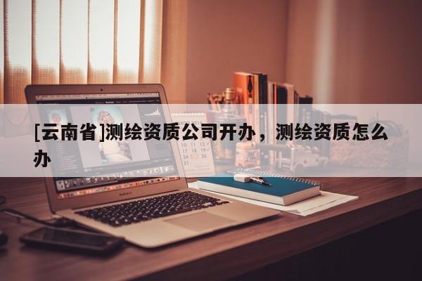[云南省]測繪資質公司開辦，測繪資質怎么辦