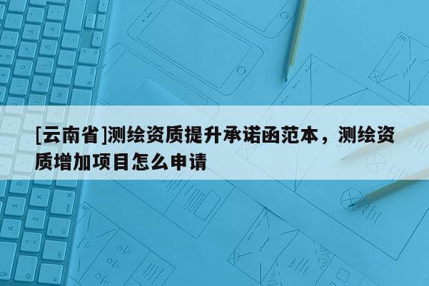 [云南省]測(cè)繪資質(zhì)提升承諾函范本，測(cè)繪資質(zhì)增加項(xiàng)目怎么申請(qǐng)