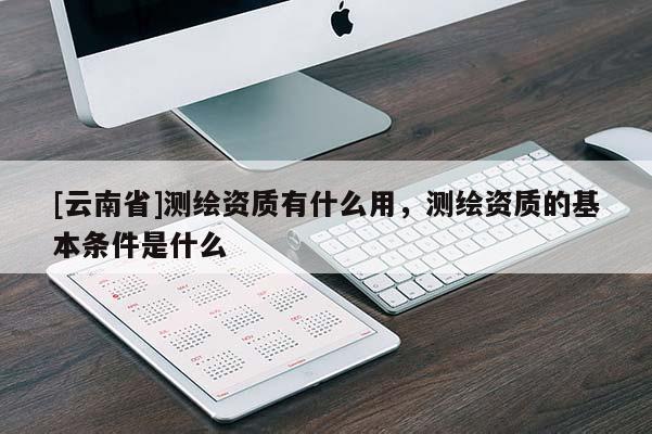 [云南省]測繪資質有什么用，測繪資質的基本條件是什么