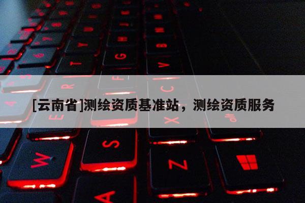 [云南省]測繪資質基準站，測繪資質服務