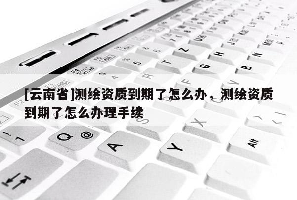[云南省]測繪資質到期了怎么辦，測繪資質到期了怎么辦理手續
