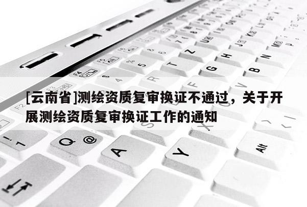 [云南省]測繪資質復審換證不通過，關于開展測繪資質復審換證工作的通知