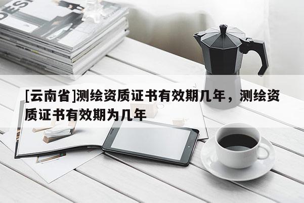 [云南省]測繪資質證書有效期幾年，測繪資質證書有效期為幾年
