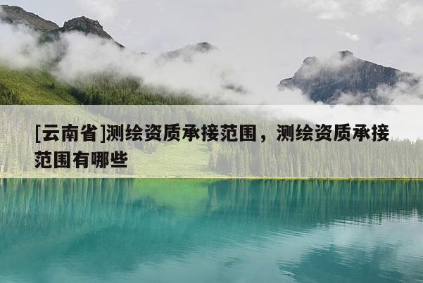 [云南省]測繪資質承接范圍，測繪資質承接范圍有哪些