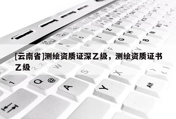 [云南省]測(cè)繪資質(zhì)證深乙級(jí)，測(cè)繪資質(zhì)證書乙級(jí)