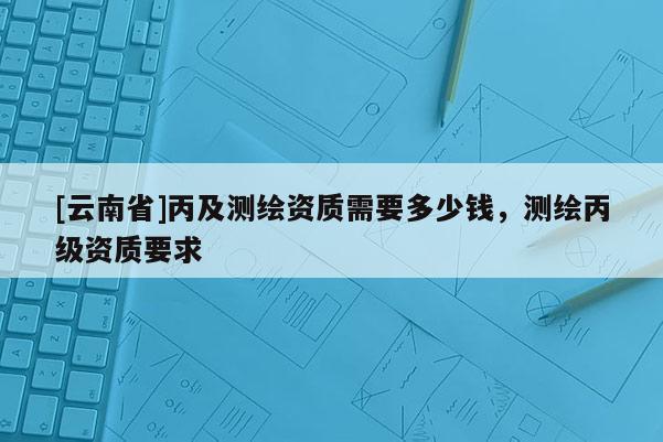 [云南省]丙及測(cè)繪資質(zhì)需要多少錢，測(cè)繪丙級(jí)資質(zhì)要求
