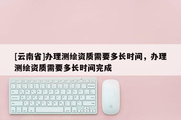 [云南省]辦理測繪資質需要多長時間，辦理測繪資質需要多長時間完成