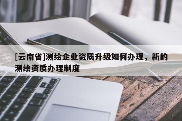 [云南省]測繪企業資質升級如何辦理，新的測繪資質辦理制度