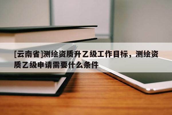 [云南省]測繪資質升乙級工作目標，測繪資質乙級申請需要什么條件