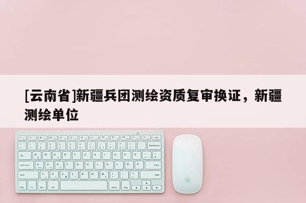 [云南省]新疆兵團測繪資質復審換證，新疆測繪單位
