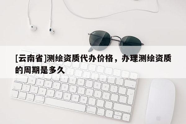 [云南省]測繪資質代辦價格，辦理測繪資質的周期是多久