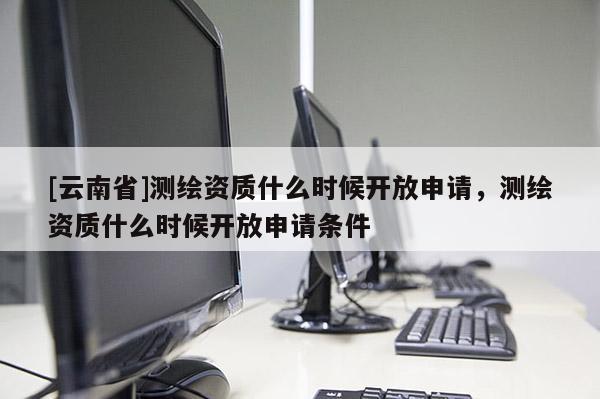 [云南省]測繪資質什么時候開放申請，測繪資質什么時候開放申請條件