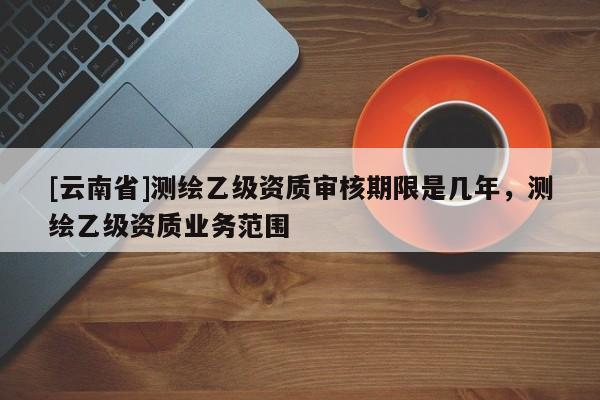 [云南省]測繪乙級資質審核期限是幾年，測繪乙級資質業務范圍