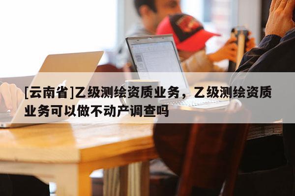 [云南省]乙級(jí)測(cè)繪資質(zhì)業(yè)務(wù)，乙級(jí)測(cè)繪資質(zhì)業(yè)務(wù)可以做不動(dòng)產(chǎn)調(diào)查嗎