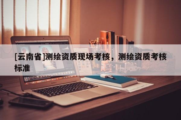[云南省]測繪資質現場考核，測繪資質考核標準