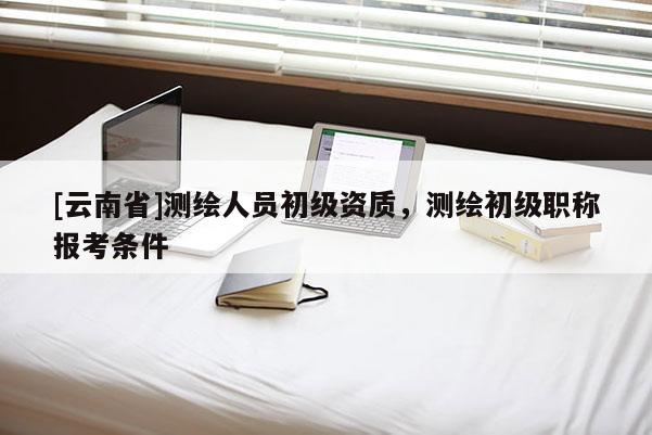 [云南省]測繪人員初級資質，測繪初級職稱報考條件