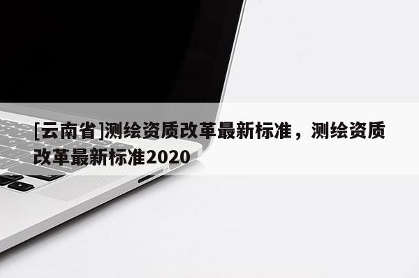 [云南省]測(cè)繪資質(zhì)改革最新標(biāo)準(zhǔn)，測(cè)繪資質(zhì)改革最新標(biāo)準(zhǔn)2020