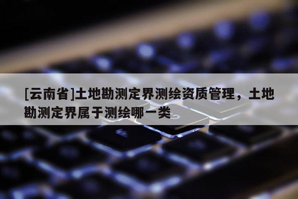 [云南省]土地勘測(cè)定界測(cè)繪資質(zhì)管理，土地勘測(cè)定界屬于測(cè)繪哪一類(lèi)