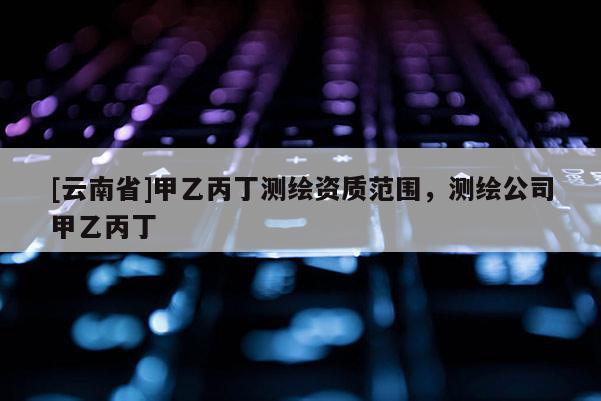 [云南省]甲乙丙丁測(cè)繪資質(zhì)范圍，測(cè)繪公司甲乙丙丁