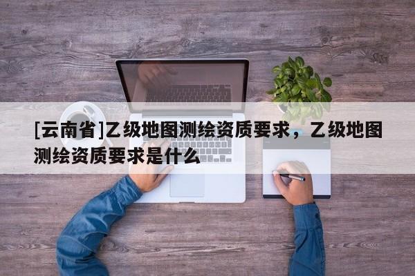 [云南省]乙級(jí)地圖測(cè)繪資質(zhì)要求，乙級(jí)地圖測(cè)繪資質(zhì)要求是什么