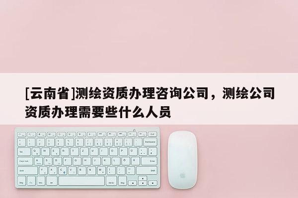 [云南省]測繪資質(zhì)辦理咨詢公司，測繪公司資質(zhì)辦理需要些什么人員
