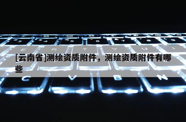 [云南省]測繪資質附件，測繪資質附件有哪些