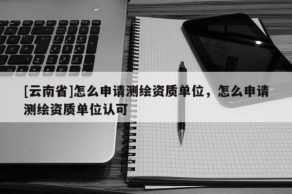 [云南省]怎么申請測繪資質單位，怎么申請測繪資質單位認可