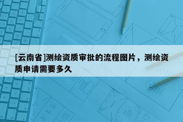 [云南省]測(cè)繪資質(zhì)審批的流程圖片，測(cè)繪資質(zhì)申請(qǐng)需要多久