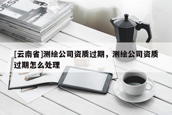 [云南省]測繪公司資質(zhì)過期，測繪公司資質(zhì)過期怎么處理