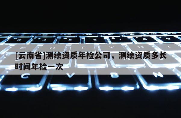 [云南省]測繪資質(zhì)年檢公司，測繪資質(zhì)多長時(shí)間年檢一次