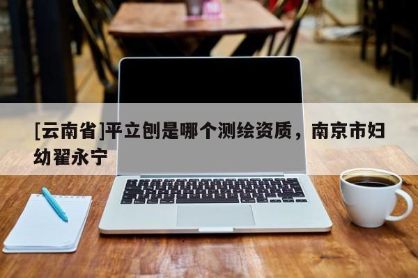 [云南省]平立刨是哪個(gè)測(cè)繪資質(zhì)，南京市婦幼翟永寧