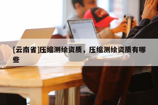 [云南省]壓縮測繪資質，壓縮測繪資質有哪些