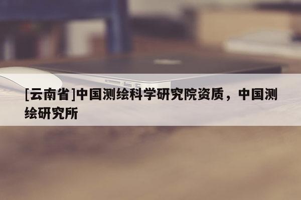 [云南省]中國測繪科學研究院資質，中國測繪研究所