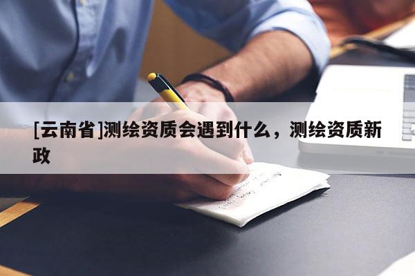 [云南省]測繪資質(zhì)會遇到什么，測繪資質(zhì)新政