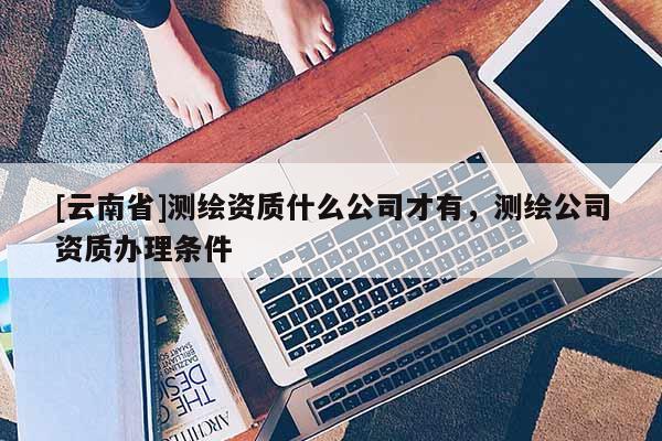 [云南省]測繪資質什么公司才有，測繪公司資質辦理條件