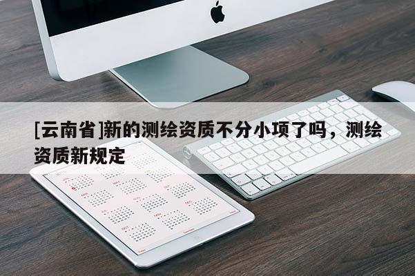 [云南省]新的測繪資質不分小項了嗎，測繪資質新規定