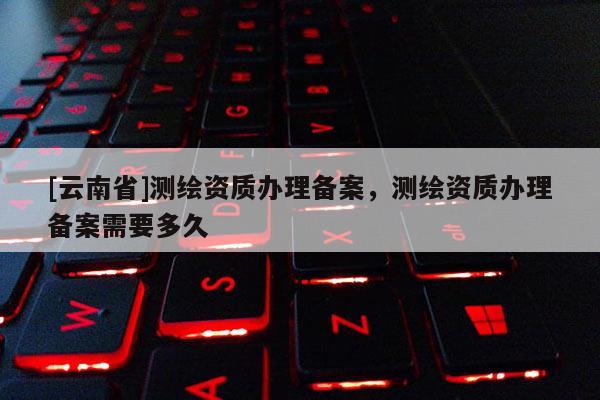 [云南省]測繪資質(zhì)辦理備案，測繪資質(zhì)辦理備案需要多久