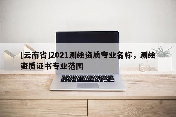 [云南省]2021測繪資質專業名稱，測繪資質證書專業范圍